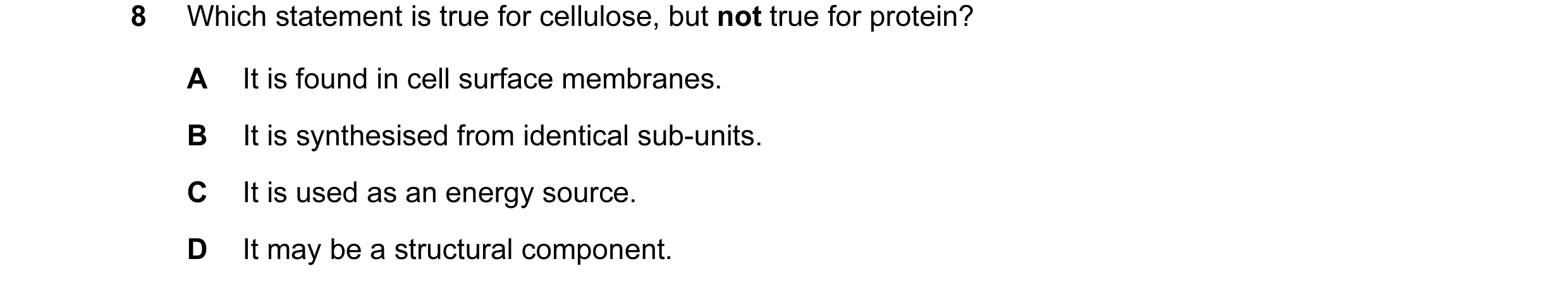 Question 20: Which statement is true for cellulose, but not true for protein? A It is found in cell surface membranes. B It is synthesised from identica…