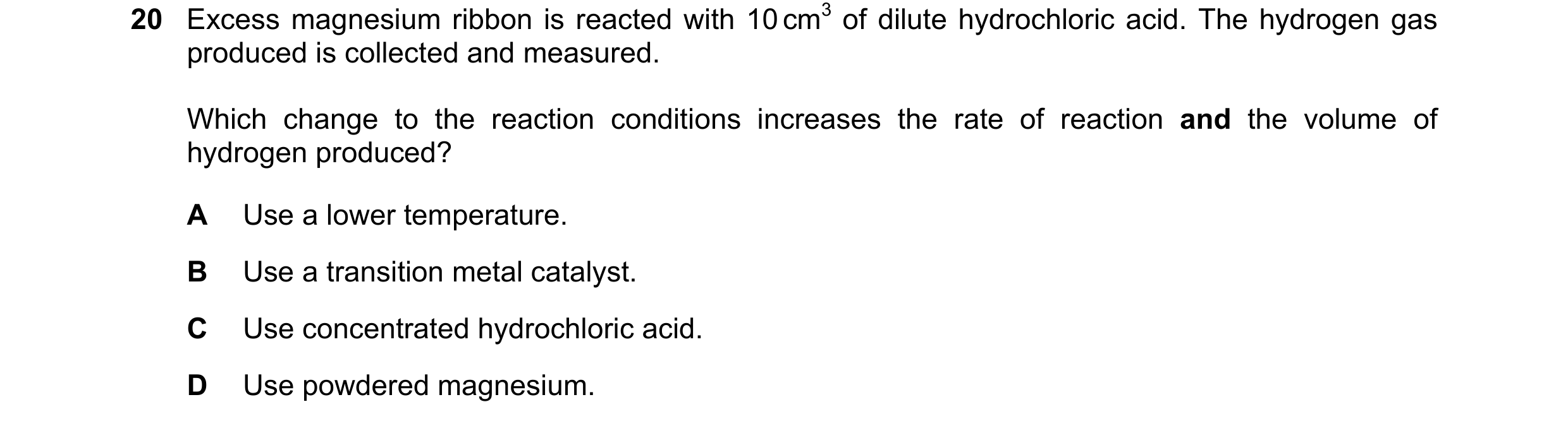 Question 49: Excess magnesium ribbon is reacted with 10 cm3 of dilute hydrochloric acid. The hydrogen gas produced is collected and measured. Which chan…