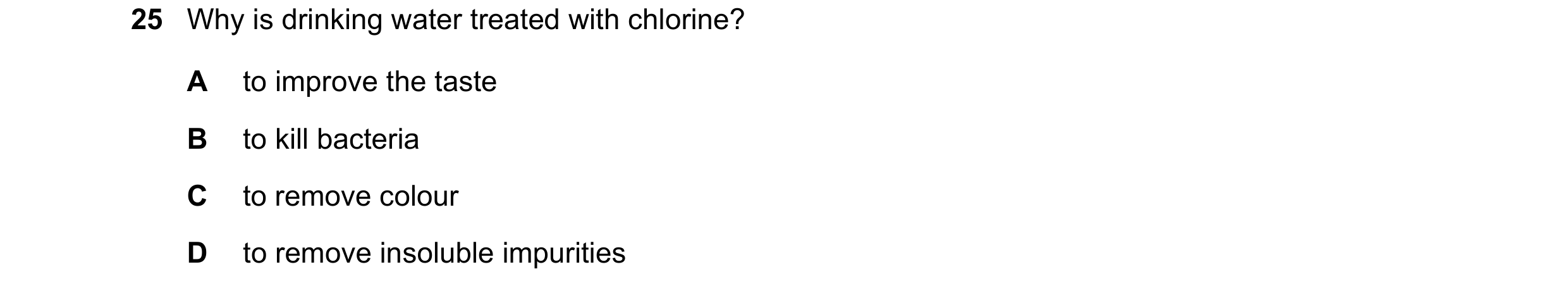 Question 19: Why is drinking water treated with chlorine? A to improve the taste B to kill bacteria C to remove colour D to remove insoluble impurities