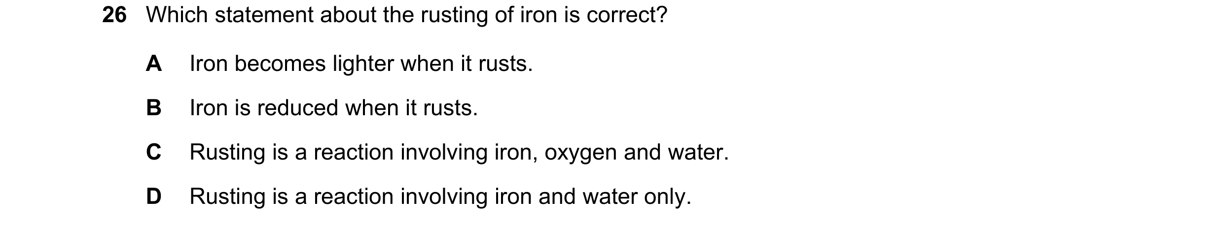 Question 11: Which statement about the rusting of iron is correct? A Iron becomes lighter when it rusts. B Iron is reduced when it rusts. C Rusting is a…
