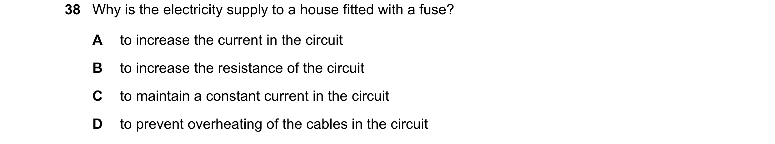 Question 39: Why is the electricity supply to a house fitted with a fuse? A to increase the current in the circuit B to increase the resistance of the c…