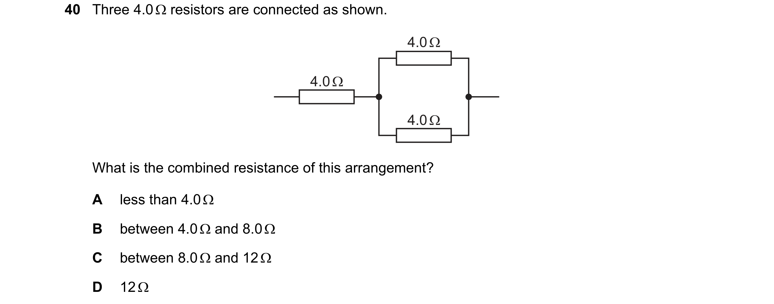 Question 104: Three 4.0 Ω resistors are connected as shown. 4.0 Ω 4.0 Ω 4.0 Ω What is the combined resistance of this arrangement? A less than 4.0 Ω B be…