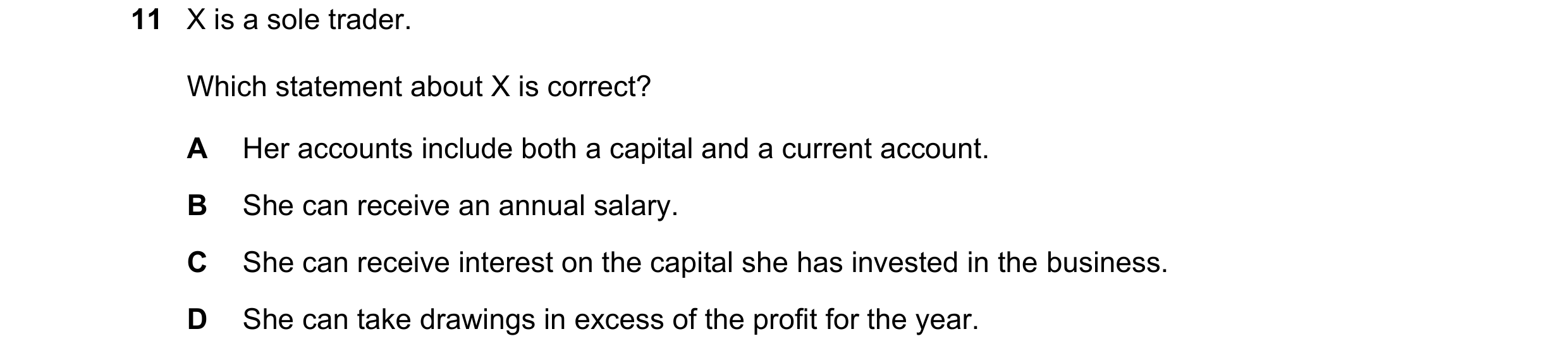 Question 263: X is a sole trader. Which statement about X is correct? A Her accounts include both a capital and a current account. B She can receive an a…