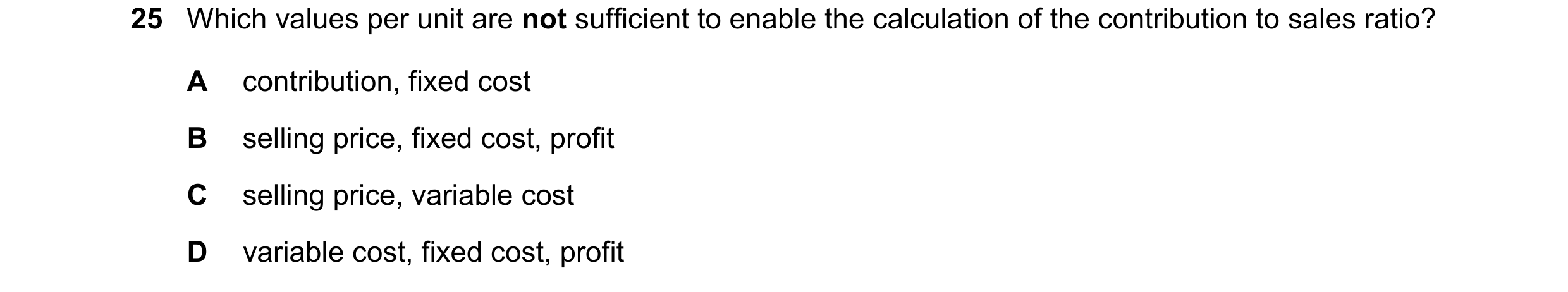 Question 418: Which values per unit are not sufficient to enable the calculation of the contribution to sales ratio? A contribution, fixed cost B selling…