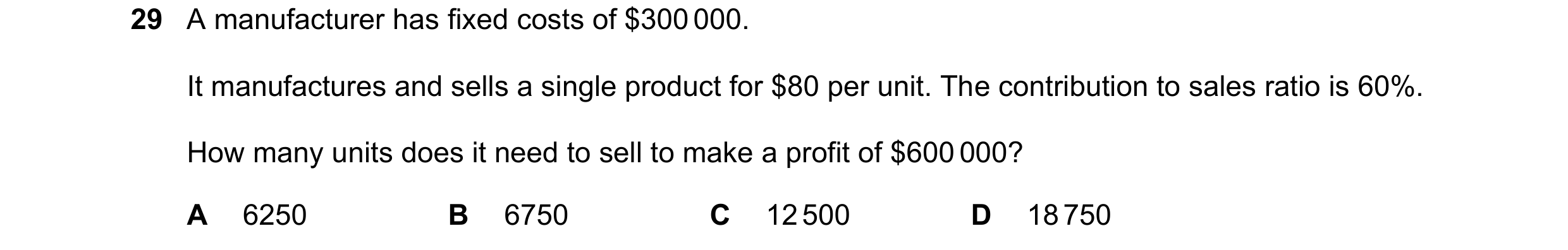 Question 422: A manufacturer has fixed costs of $300 000. It manufactures and sells a single product for $80 per unit. The contribution to sales ratio is…