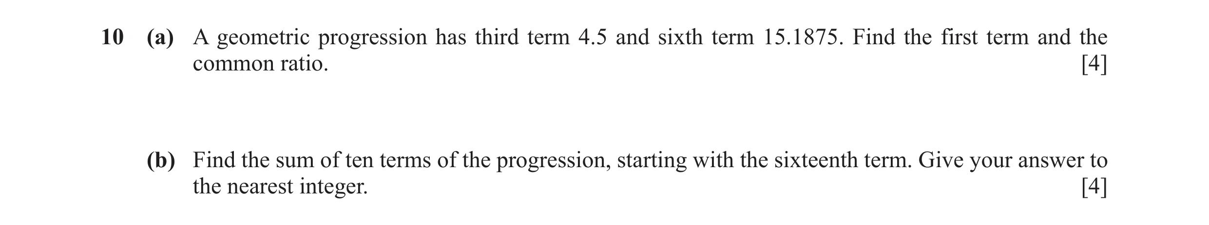 Question 9: (a) A geometric progression has third term 4.5 and sixth term 15.1875. Find the first term and the common ratio. [4] (b) Find the sum of te…