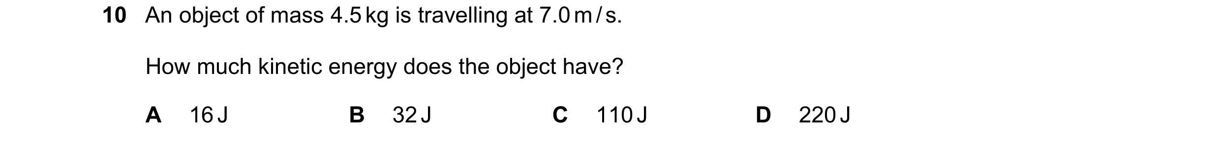 Question 110: An object of mass 4.5 kg is travelling at 7.0 m / s. How much kinetic energy does the object have? A 16 J B 32 J C 110 J D 220 J