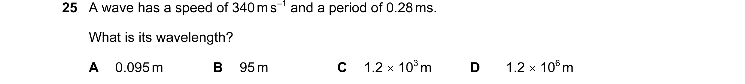Question 38: A wave has a speed of 340 m s–1 and a period of 0.28 ms. What is its wavelength? A 0.095 m B 95 m C 1.2 × 103 m D 1.2 × 106 m