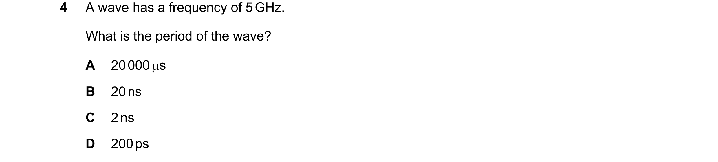 Question 36: A wave has a frequency of 5 GHz. What is the period of the wave? A 20 000 µs B 20 ns C 2 ns D 200 ps