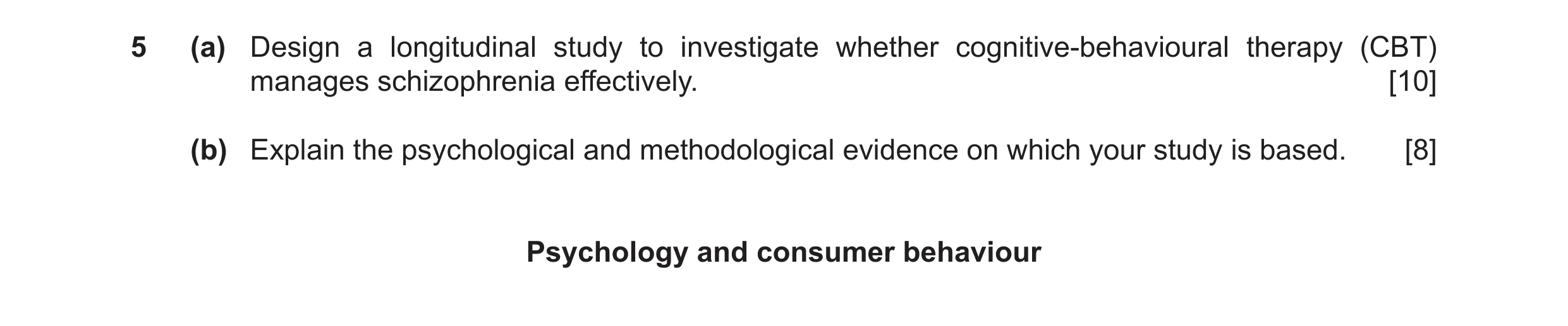 Question 16: (a) Design a longitudinal study to investigate whether cognitive-behavioural therapy (CBT) manages schizophrenia effectively. [10] (b) Expl…