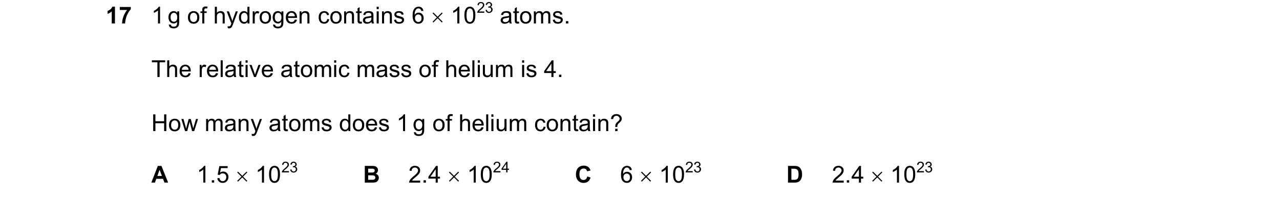 Question 2: 1 g of hydrogen contains 6 × 1023 atoms. The relative atomic mass of helium is 4. How many atoms does 1 g of helium contain? A 1.5 × 1023 B…