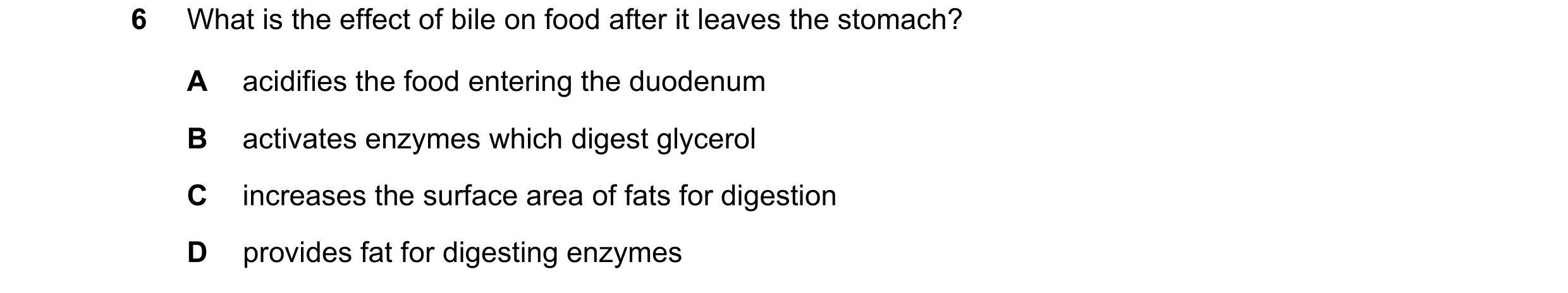 Question 1: What is the effect of bile on food after it leaves the stomach? A acidifies the food entering the duodenum B activates enzymes which digest…