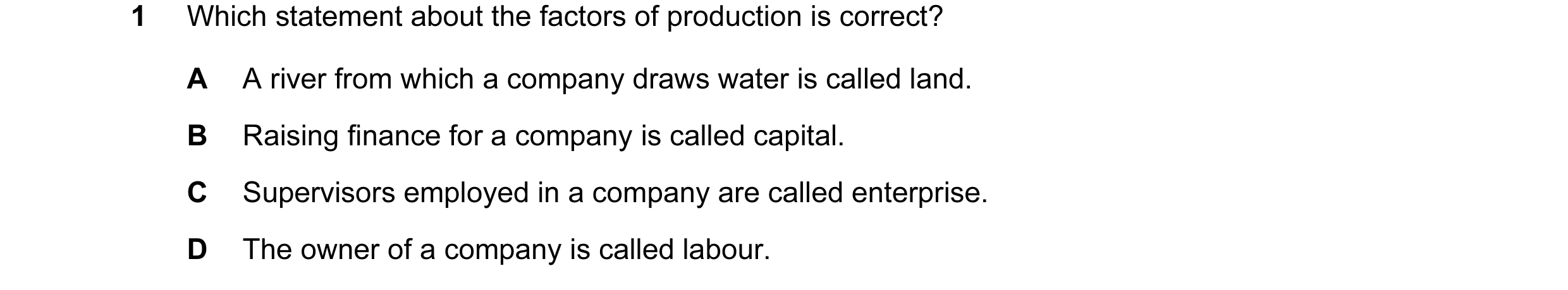 Question 16: Which statement about the factors of production is correct? A A river from which a company draws water is called land. B Raising finance fo…