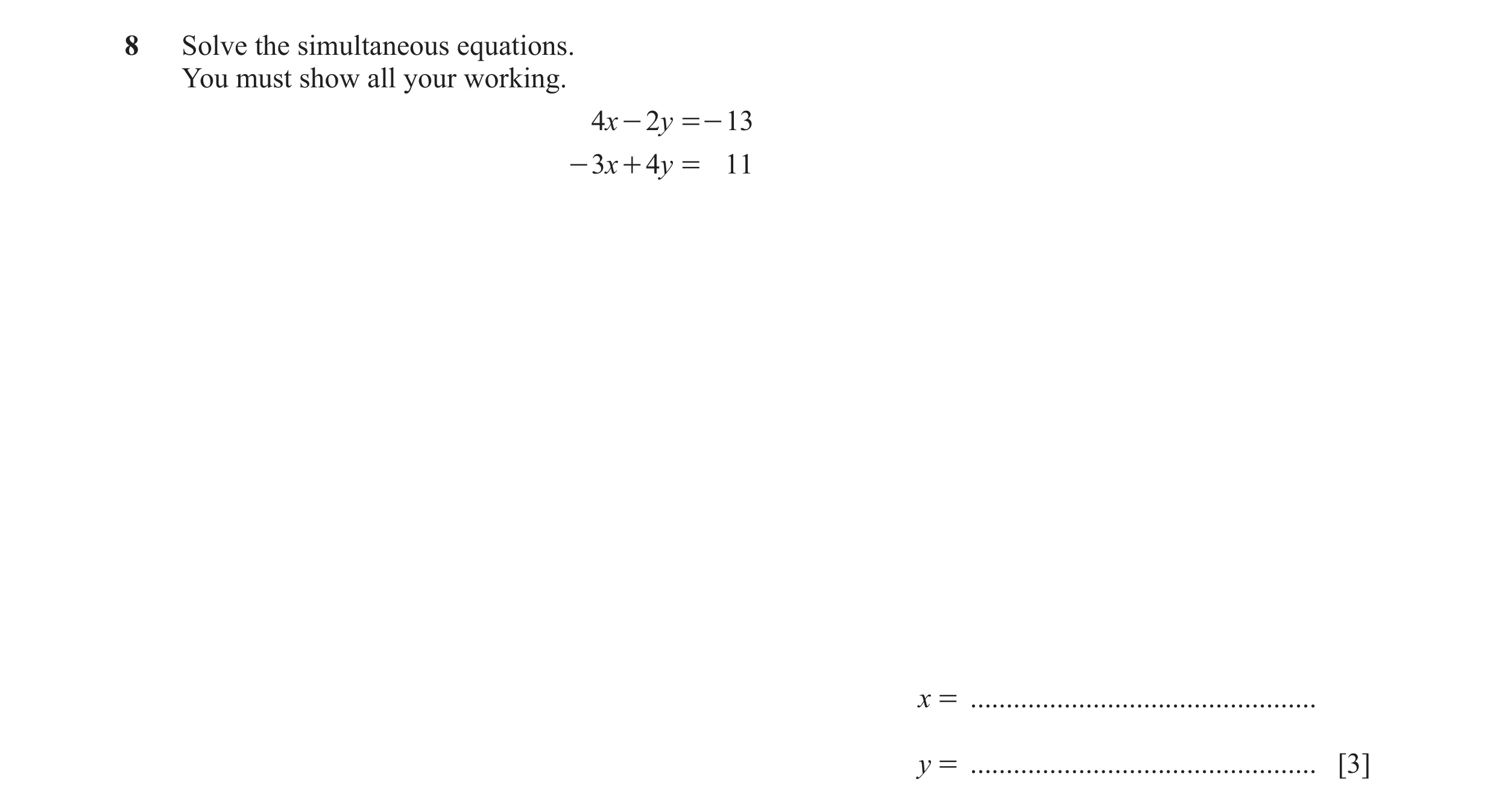 Question 102: Solve the simultaneous equations. You must show all your working. 4x - 2y =- 13 - 3x + 4y = 11 x = ........................................…