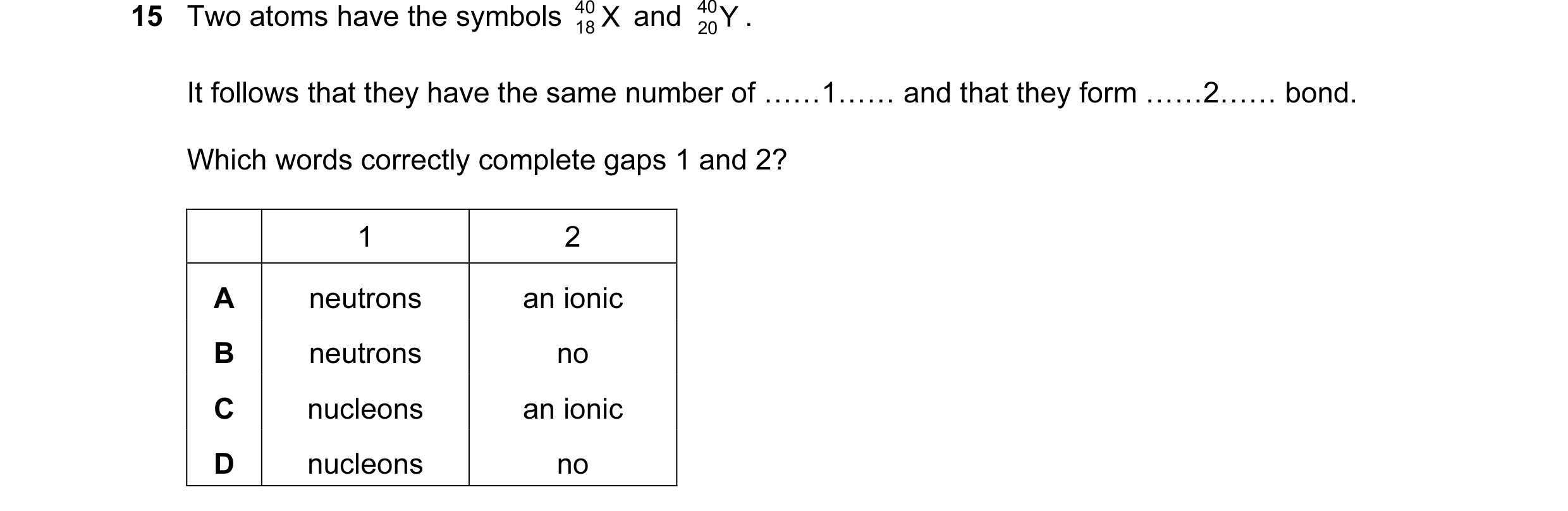 Question 8: Two atoms have the symbols 40 X and 40 Y . 18 20 It follows that they have the same number of ……1…… and that they form ……2…… bond. Which wo…