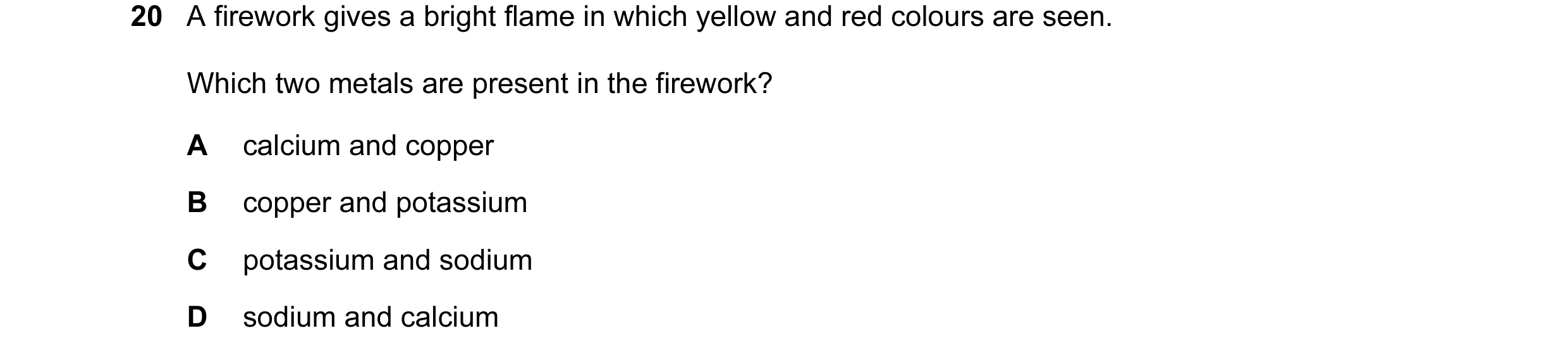Question 7: A firework gives a bright flame in which yellow and red colours are seen. Which two metals are present in the firework? A calcium and coppe…