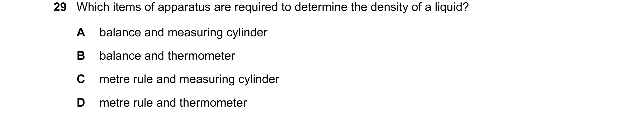 Question 10: Which items of apparatus are required to determine the density of a liquid? A balance and measuring cylinder B balance and thermometer C me…