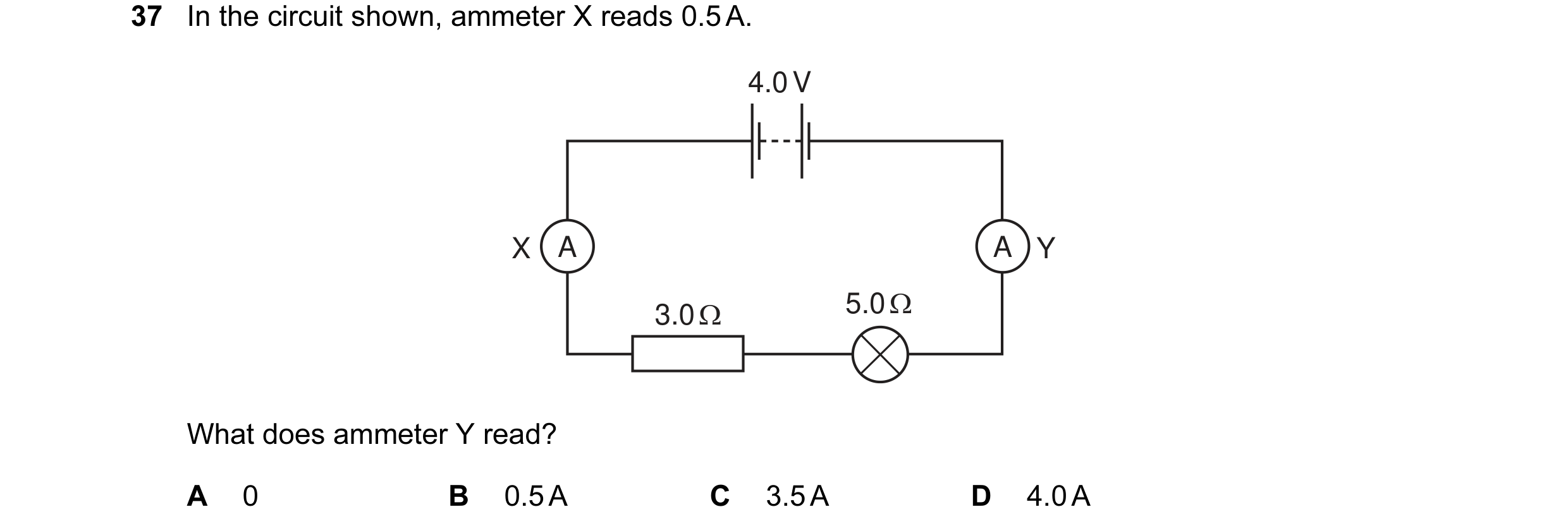 Question 15: In the circuit shown, ammeter X reads 0.5 A. 4.0 V X A A Y 3.0 Ω 5.0 Ω What does ammeter Y read? A 0 B 0.5 A C 3.5 A D 4.0 A