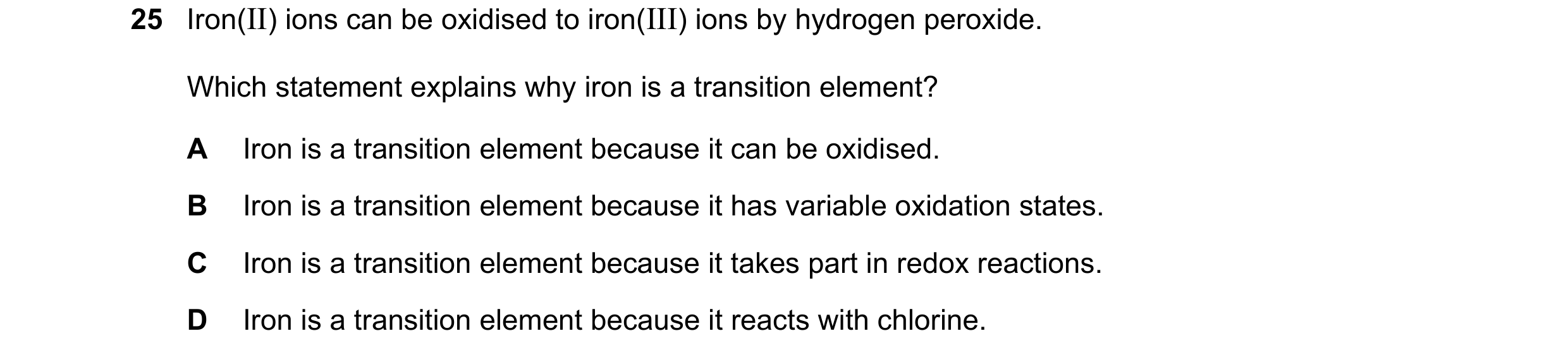 Question 3: Iron(II) ions can be oxidised to iron(III) ions by hydrogen peroxide. Which statement explains why iron is a transition element? A Iron is …
