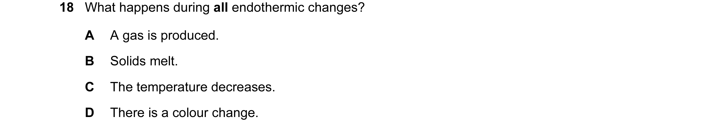 Question 20: What happens during all endothermic changes? A A gas is produced. B Solids melt. C The temperature decreases. D There is a colour change.