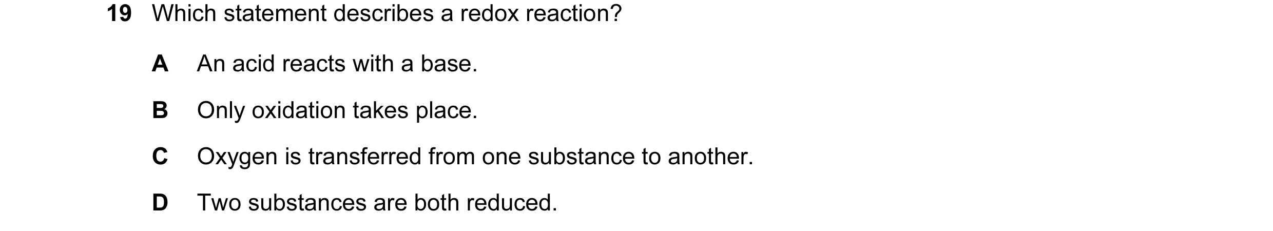 Question 34: Which statement describes a redox reaction? A An acid reacts with a base. B Only oxidation takes place. C Oxygen is transferred from one su…