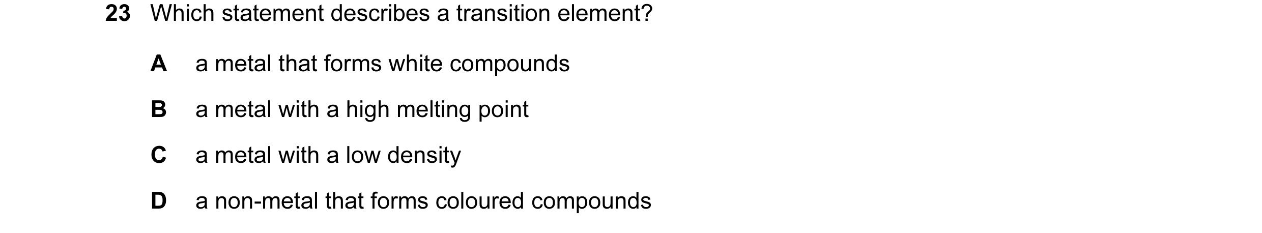 Question 21: Which statement describes a transition element? A a metal that forms white compounds B a metal with a high melting point C a metal with a l…