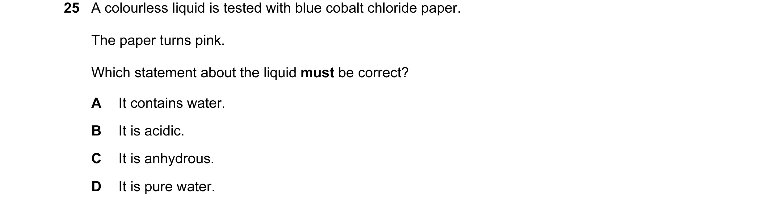 Question 17: A colourless liquid is tested with blue cobalt chloride paper. The paper turns pink. Which statement about the liquid must be correct? A It…