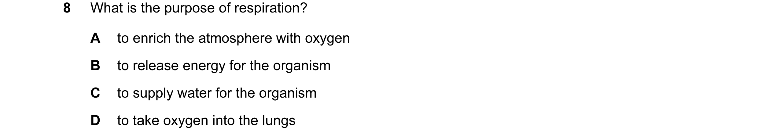 Question 26: What is the purpose of respiration? A to enrich the atmosphere with oxygen B to release energy for the organism C to supply water for the o…