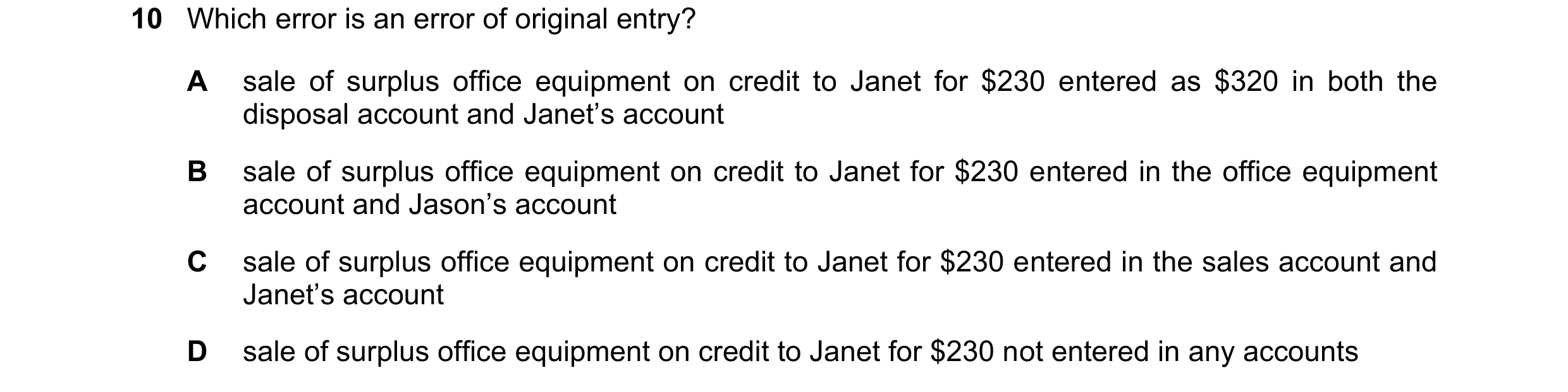 Question 35: Which error is an error of original entry? A sale of surplus office equipment on credit to Janet for $230 entered as $320 in both the dispo…