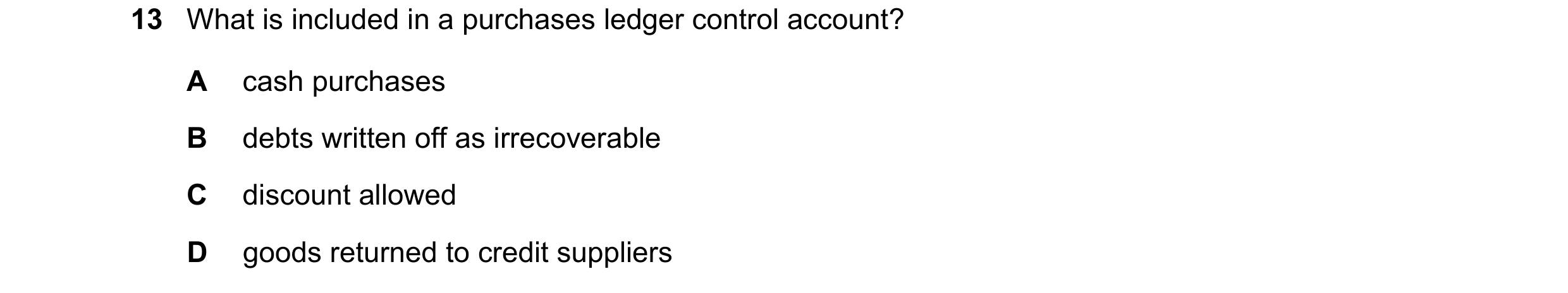 Question 17: What is included in a purchases ledger control account? A cash purchases B debts written off as irrecoverable C discount allowed D goods re…