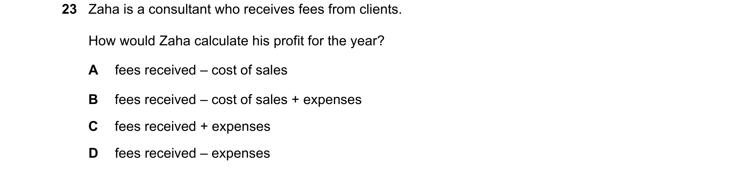 Question 9: Zaha is a consultant who receives fees from clients. How would Zaha calculate his profit for the year? A fees received – cost of sales B fe…