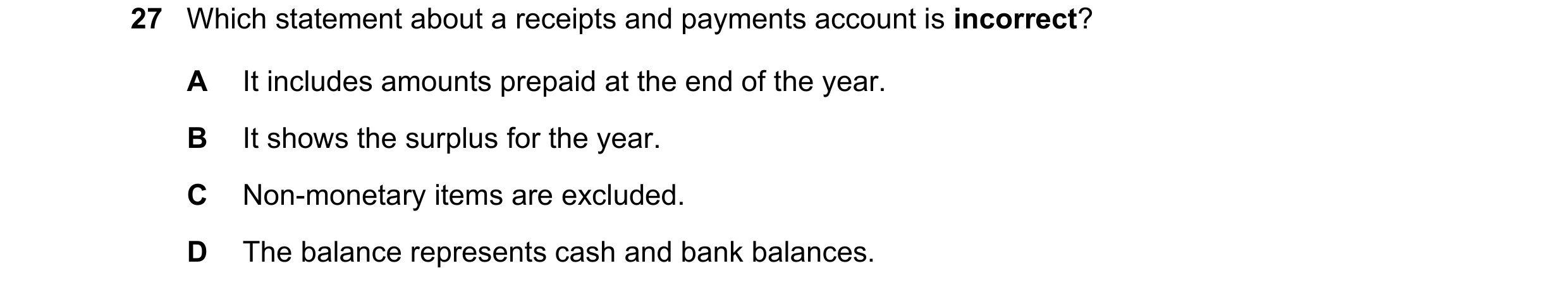 Question 11: Which statement about a receipts and payments account is incorrect? A It includes amounts prepaid at the end of the year. B It shows the su…