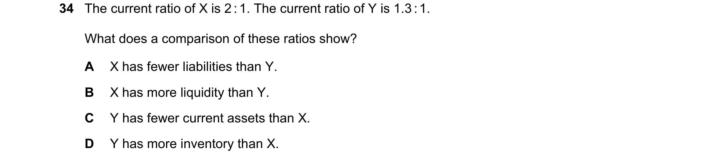 Question 21: The current ratio of X is 2 : 1. The current ratio of Y is 1.3 : 1. What does a comparison of these ratios show? A X has fewer liabilities …