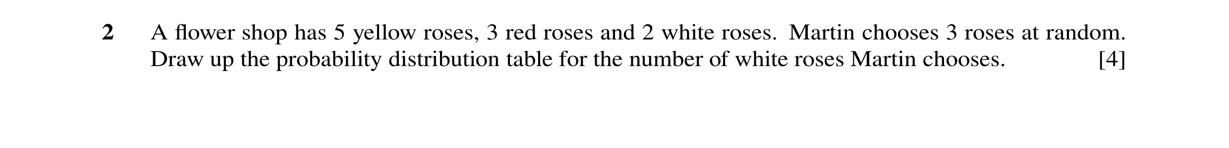 Question 78: A ﬂower shop has 5 yellow roses, 3 red roses and 2 white roses. Martin chooses 3 roses at random. Draw up the probability distribution tabl…