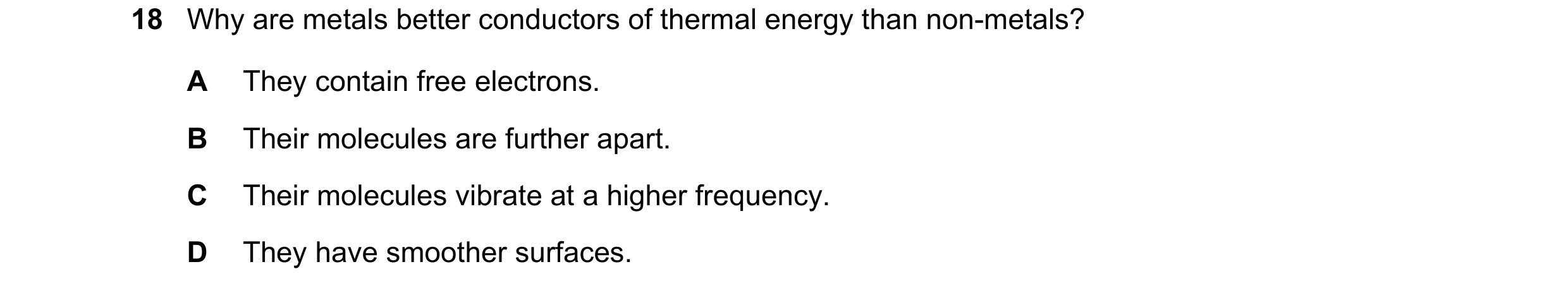 Question 54: Why are metals better conductors of thermal energy than non-metals? A They contain free electrons. B Their molecules are further apart. C T…