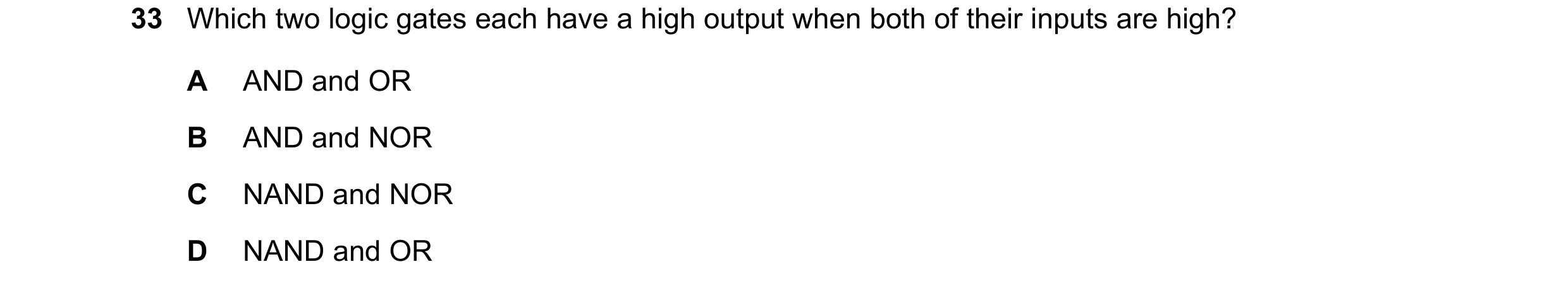 Question 160: Which two logic gates each have a high output when both of their inputs are high? A AND and OR B AND and NOR C NAND and NOR D NAND and OR