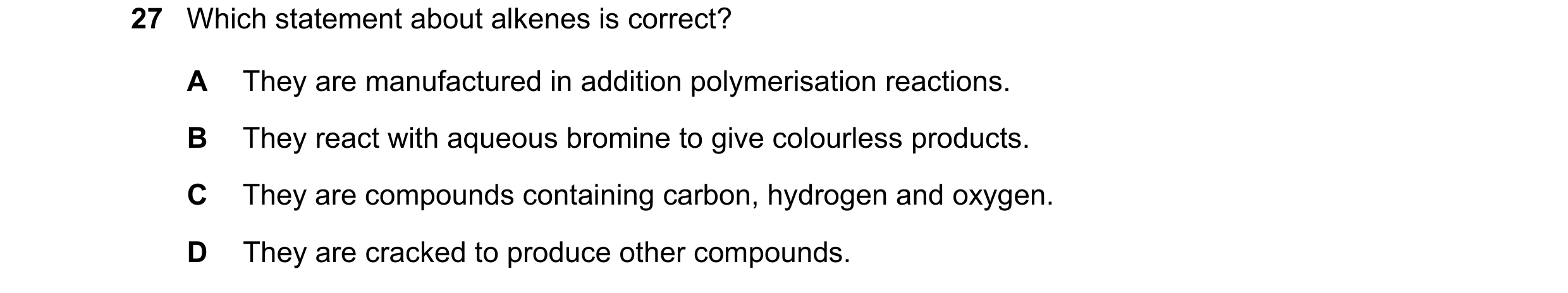 Question 22: Which statement about alkenes is correct? A They are manufactured in addition polymerisation reactions. B They react with aqueous bromine t…