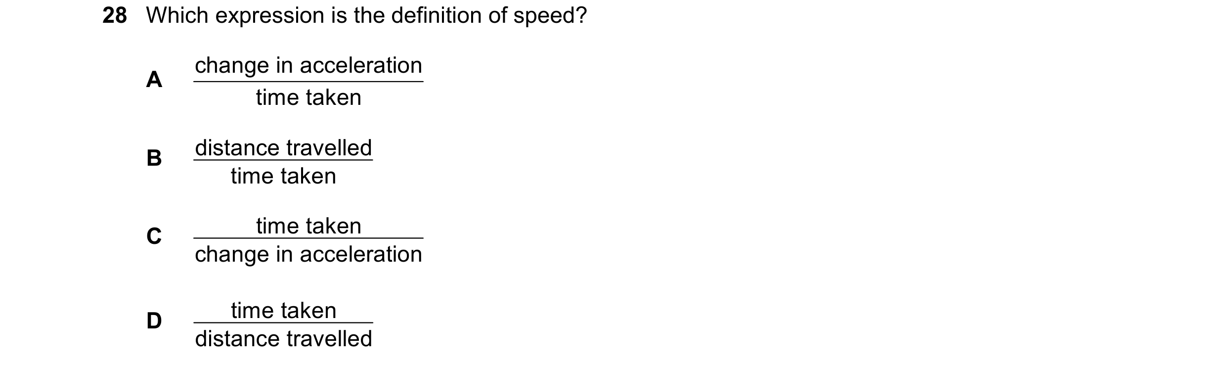 Question 96: Which expression is the definition of speed? change in acceleration A time taken distance travelled B time taken time taken C change in acc…