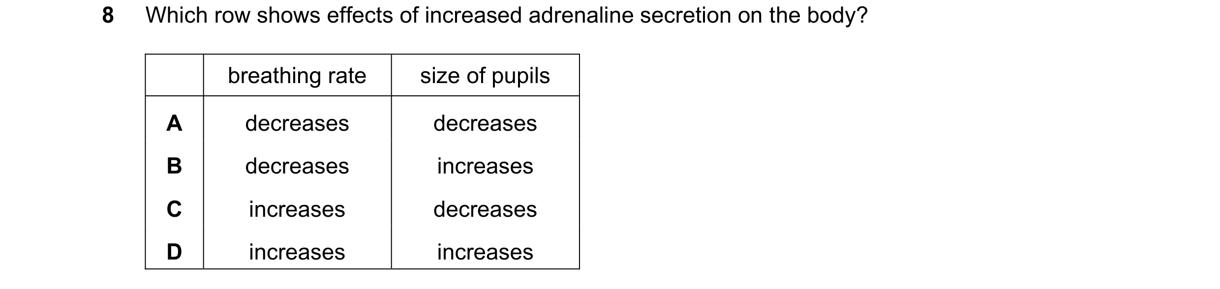 Question 68: Which row shows effects of increased adrenaline secretion on the body? breathing rate size of pupils A decreases decreases B decreases incr…