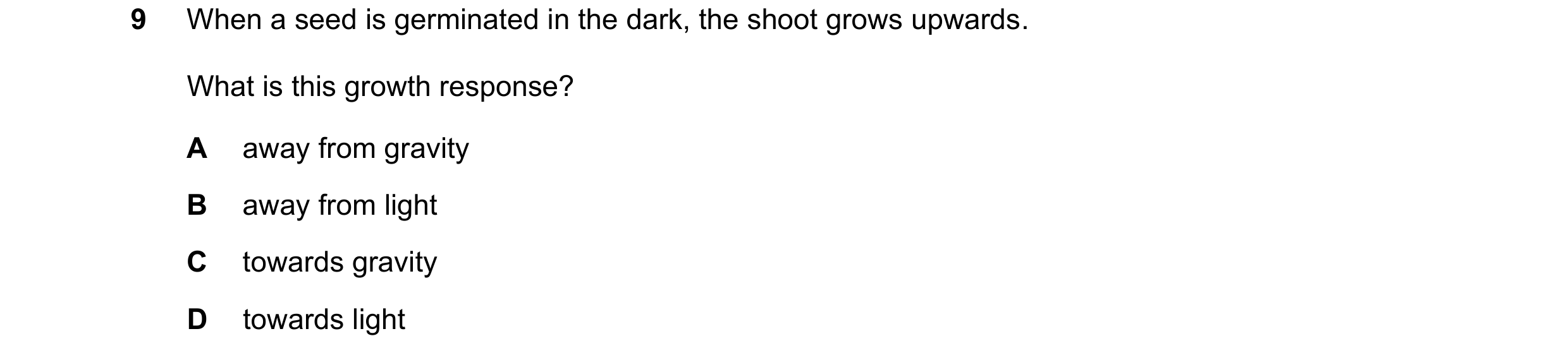 Question 98: When a seed is germinated in the dark, the shoot grows upwards. What is this growth response? A away from gravity B away from light C towar…