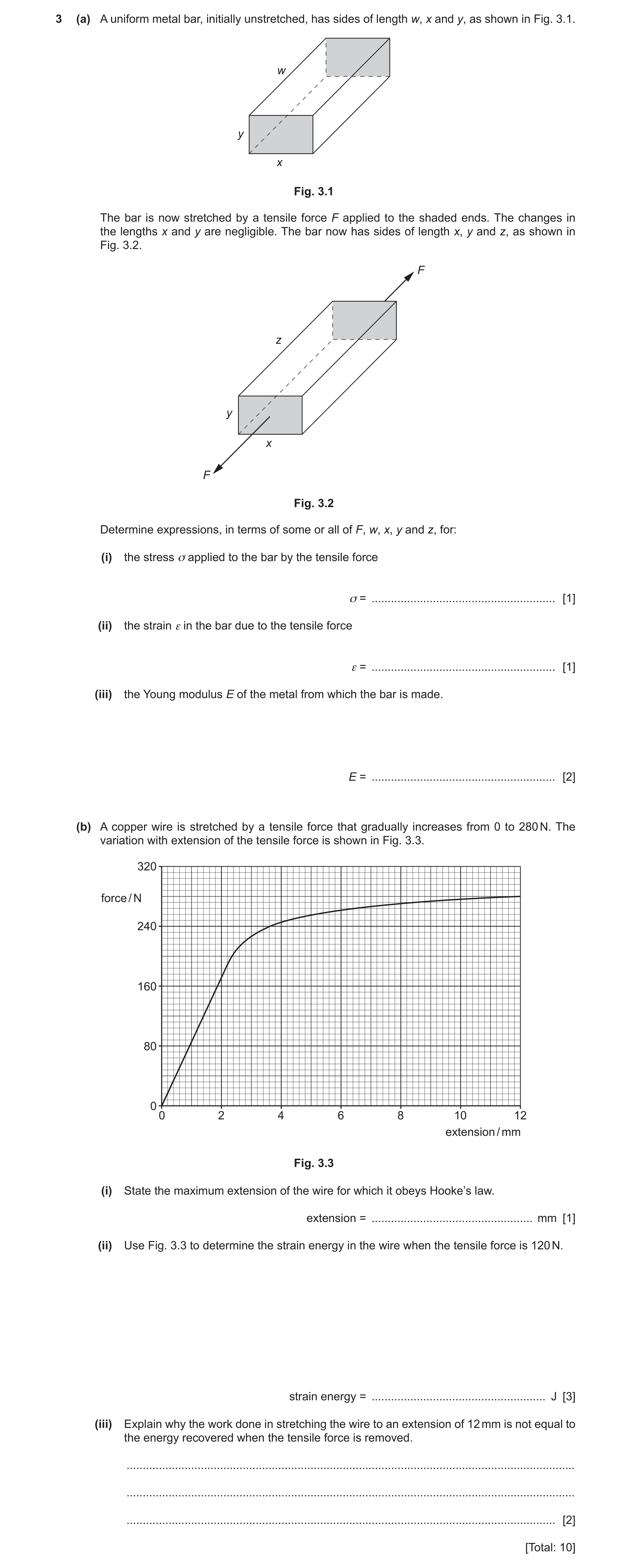 Question 7: (a) A uniform metal bar, initially unstretched, has sides of length w, x and y, as shown in Fig. 3.1. w y x Fig. 3.1 The bar is now stretch…