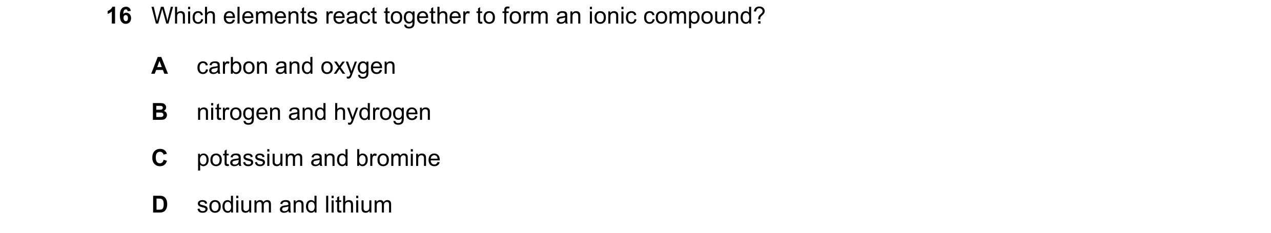 Question 29: Which elements react together to form an ionic compound? A carbon and oxygen B nitrogen and hydrogen C potassium and bromine D sodium and l…