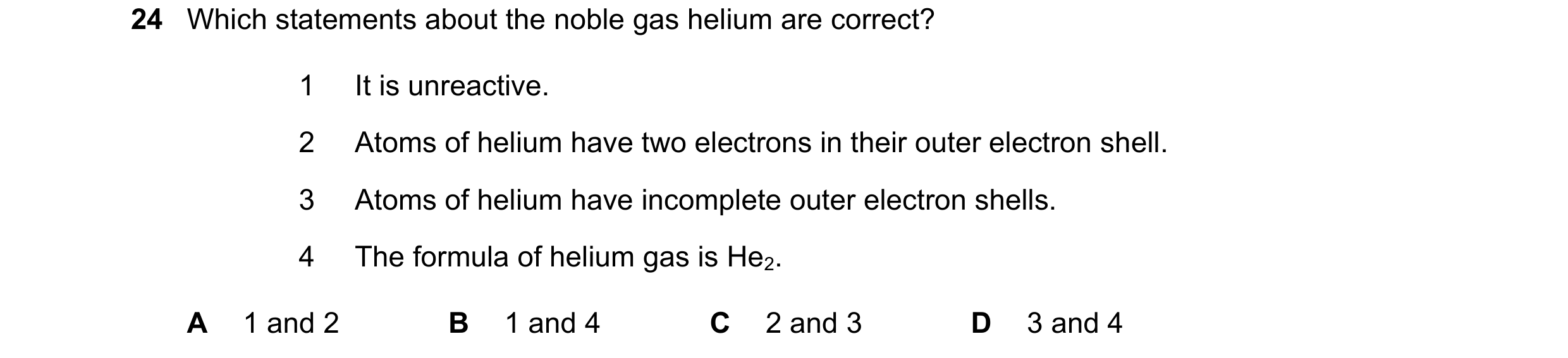 Question 19: Which statements about the noble gas helium are correct? 1 It is unreactive. 2 Atoms of helium have two electrons in their outer electron s…