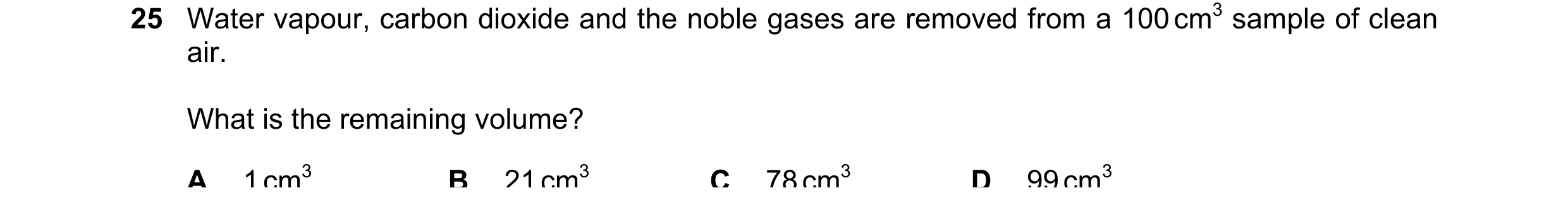 Question 43: Water vapour, carbon dioxide and the noble gases are removed from a 100 cm3 sample of clean air. What is the remaining volume? A 1 cm3 B 21…