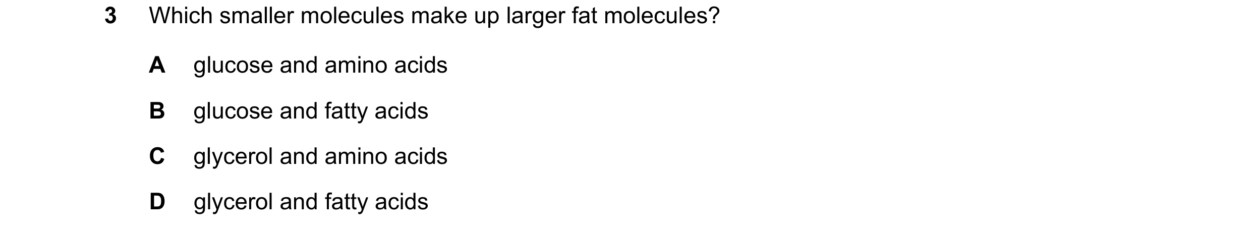 Question 76: Which smaller molecules make up larger fat molecules? A glucose and amino acids B glucose and fatty acids C glycerol and amino acids D glyc…