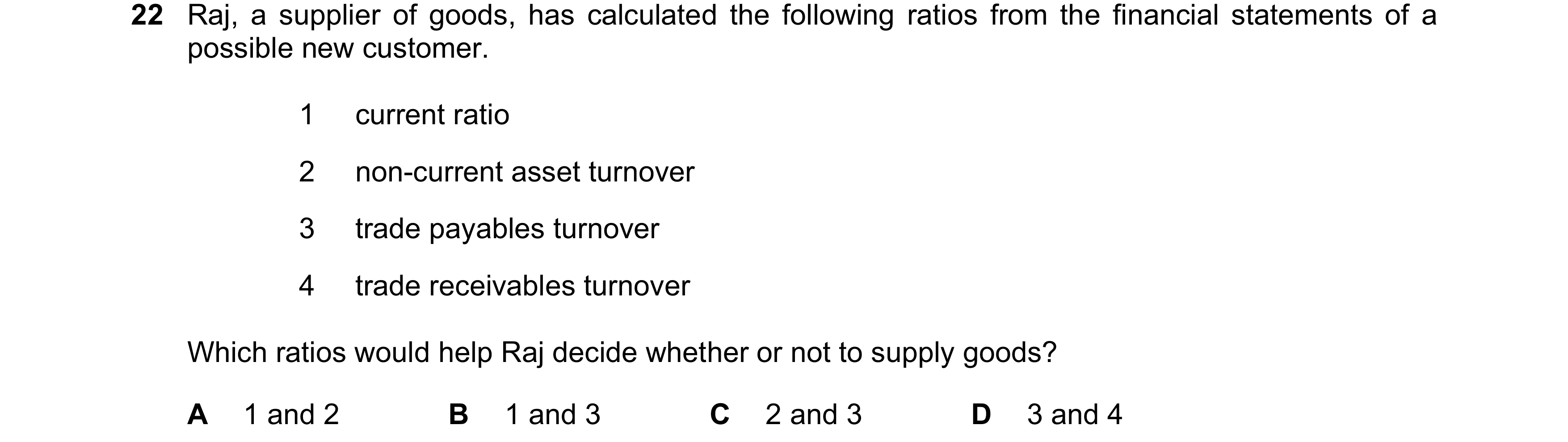 Question 218: Raj, a supplier of goods, has calculated the following ratios from the financial statements of a possible new customer. 1 current ratio 2 n…