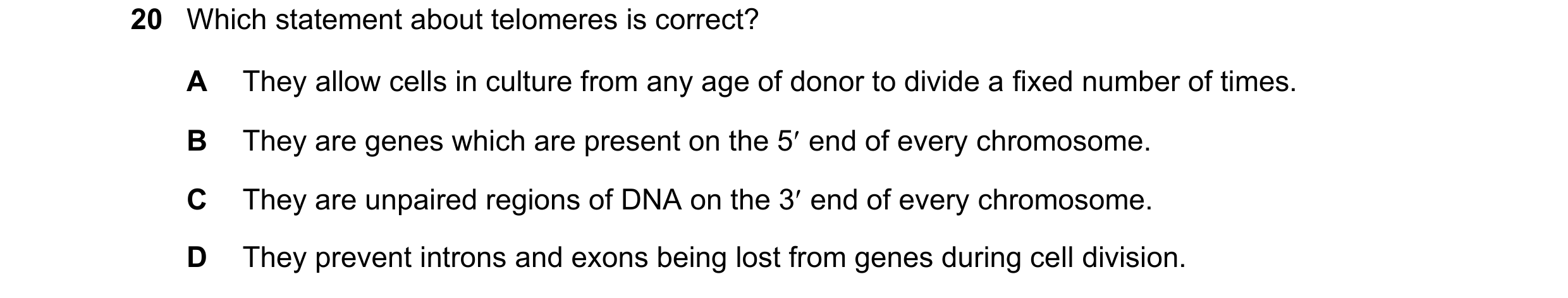 Question 149: Which statement about telomeres is correct? A They allow cells in culture from any age of donor to divide a fixed number of times. B They a…
