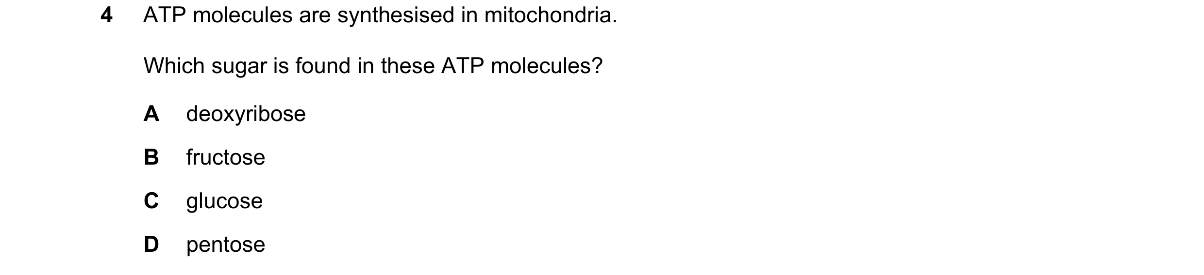 Question 33: ATP molecules are synthesised in mitochondria. Which sugar is found in these ATP molecules? A deoxyribose B fructose C glucose D pentose