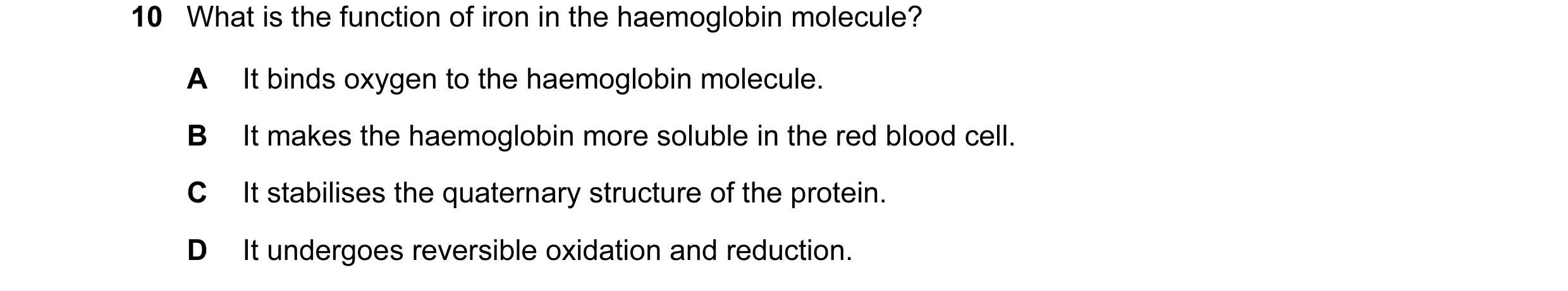 Question 8: What is the function of iron in the haemoglobin molecule? A It binds oxygen to the haemoglobin molecule. B It makes the haemoglobin more so…