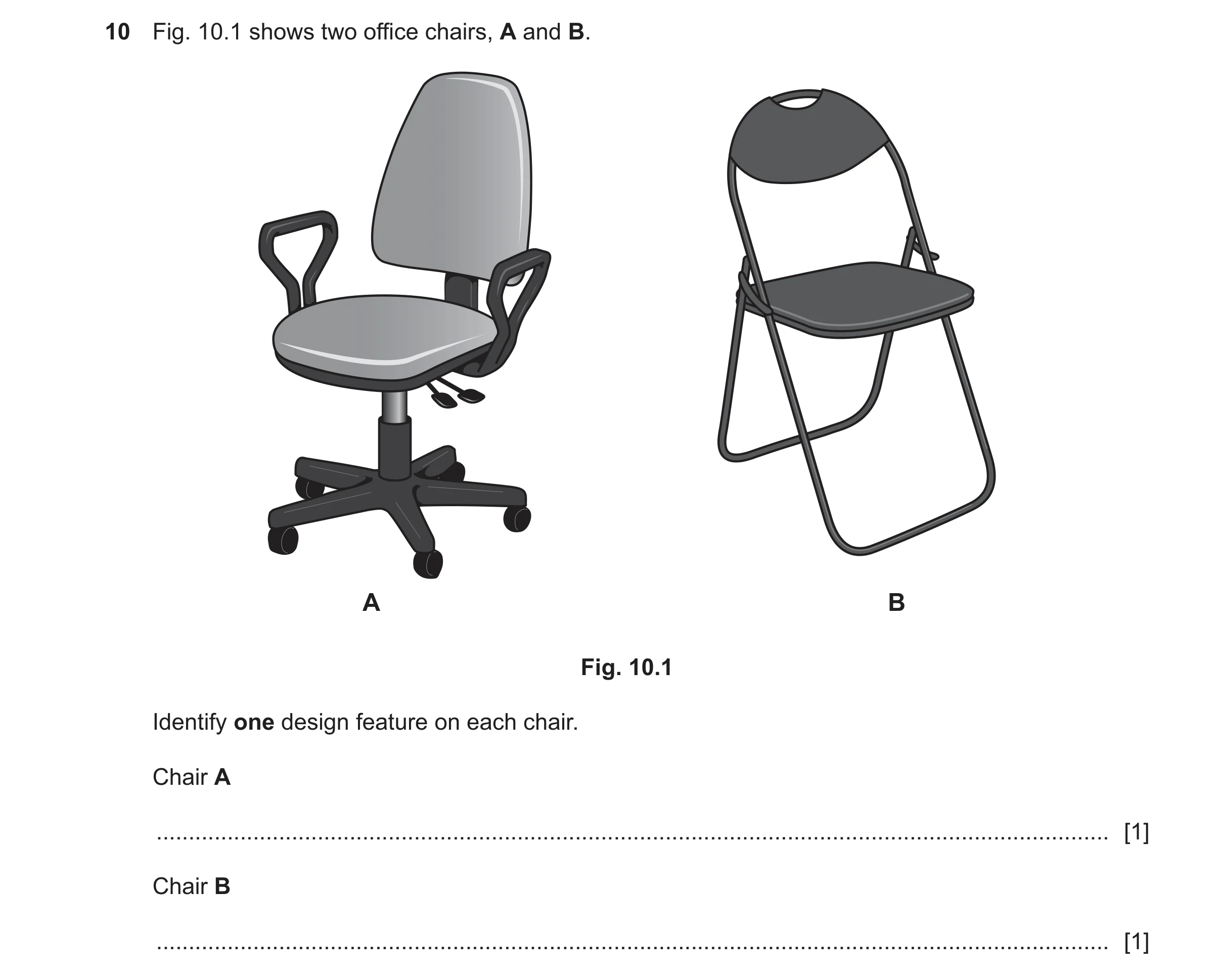 Question 460: Fig. 10.1 shows two office chairs, A and B. A B Fig. 10.1 Identify one design feature on each chair. Chair A ..............................…
